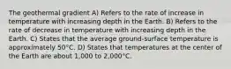 The geothermal gradient A) Refers to the rate of increase in temperature with increasing depth in the Earth. B) Refers to the rate of decrease in temperature with increasing depth in the Earth. C) States that the average ground-surface temperature is approximately 50°C. D) States that temperatures at the center of the Earth are about 1,000 to 2,000°C.