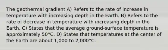 The geothermal gradient A) Refers to the rate of increase in temperature with increasing depth in the Earth. B) Refers to the rate of decrease in temperature with increasing depth in the Earth. C) States that the average ground-<a href='https://www.questionai.com/knowledge/kkV3ggZUFU-surface-temperature' class='anchor-knowledge'>surface temperature</a> is approximately 50°C. D) States that temperatures at the center of the Earth are about 1,000 to 2,000°C.