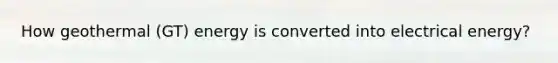 How geothermal (GT) energy is converted into electrical energy?
