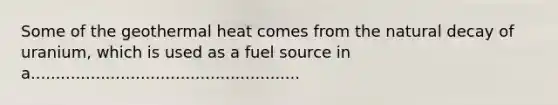 Some of the geothermal heat comes from the natural decay of uranium, which is used as a fuel source in a......................................................