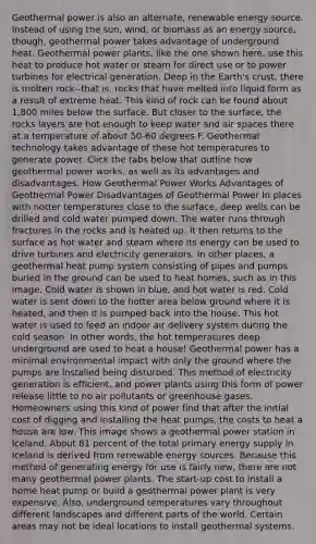 Geothermal power is also an alternate, renewable energy source. Instead of using the sun, wind, or biomass as an energy source, though, geothermal power takes advantage of underground heat. Geothermal power plants, like the one shown here, use this heat to produce hot water or steam for direct use or to power turbines for electrical generation. Deep in the Earth's crust, there is molten rock--that is, rocks that have melted into liquid form as a result of extreme heat. This kind of rock can be found about 1,800 miles below the surface. But closer to the surface, the rocks layers are hot enough to keep water and air spaces there at a temperature of about 50-60 degrees F. Geothermal technology takes advantage of these hot temperatures to generate power. Click the tabs below that outline how geothermal power works, as well as its advantages and disadvantages. How Geothermal Power Works Advantages of Geothermal Power Disadvantages of Geothermal Power In places with hotter temperatures close to the surface, deep wells can be drilled and cold water pumped down. The water runs through fractures in the rocks and is heated up. It then returns to the surface as hot water and steam where its energy can be used to drive turbines and electricity generators. In other places, a geothermal heat pump system consisting of pipes and pumps buried in the ground can be used to heat homes, such as in this image. Cold water is shown in blue, and hot water is red. Cold water is sent down to the hotter area below ground where it is heated, and then it is pumped back into the house. This hot water is used to feed an indoor air delivery system during the cold season. In other words, the hot temperatures deep underground are used to heat a house! Geothermal power has a minimal environmental impact with only the ground where the pumps are installed being disturbed. This method of electricity generation is efficient, and power plants using this form of power release little to no air pollutants or greenhouse gases. Homeowners using this kind of power find that after the initial cost of digging and installing the heat pumps, the costs to heat a house are low. This image shows a geothermal power station in Iceland. About 81 percent of the total primary energy supply in Iceland is derived from renewable energy sources. Because this method of generating energy for use is fairly new, there are not many geothermal power plants. The start-up cost to install a home heat pump or build a geothermal power plant is very expensive. Also, underground temperatures vary throughout different landscapes and different parts of the world. Certain areas may not be ideal locations to install geothermal systems.