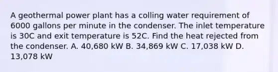 A geothermal power plant has a colling water requirement of 6000 gallons per minute in the condenser. The inlet temperature is 30C and exit temperature is 52C. Find the heat rejected from the condenser. A. 40,680 kW B. 34,869 kW C. 17,038 kW D. 13,078 kW