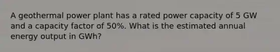 A geothermal power plant has a rated power capacity of 5 GW and a capacity factor of 50%. What is the estimated annual energy output in GWh?