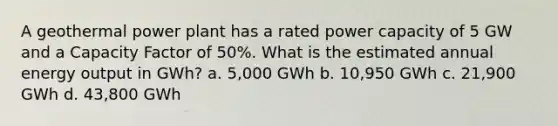 A geothermal power plant has a rated power capacity of 5 GW and a Capacity Factor of 50%. What is the estimated annual energy output in GWh? a. 5,000 GWh b. 10,950 GWh c. 21,900 GWh d. 43,800 GWh