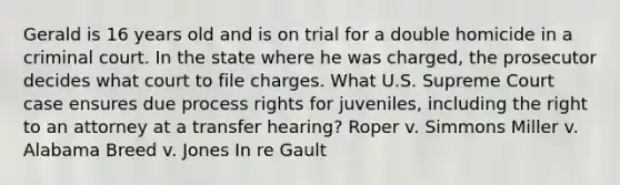 Gerald is 16 years old and is on trial for a double homicide in a criminal court. In the state where he was charged, the prosecutor decides what court to file charges. What U.S. Supreme Court case ensures due process rights for juveniles, including the right to an attorney at a transfer hearing? Roper v. Simmons Miller v. Alabama Breed v. Jones In re Gault