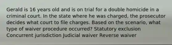 Gerald is 16 years old and is on trial for a double homicide in a criminal court. In the state where he was charged, the prosecutor decides what court to file charges. Based on the scenario, what type of waiver procedure occurred? Statutory exclusion Concurrent jurisdiction Judicial waiver Reverse waiver