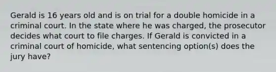 Gerald is 16 years old and is on trial for a double homicide in a criminal court. In the state where he was charged, the prosecutor decides what court to file charges. If Gerald is convicted in a criminal court of homicide, what sentencing option(s) does the jury have?