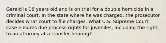 Gerald is 16 years old and is on trial for a double homicide in a criminal court. In the state where he was charged, the prosecutor decides what court to file charges. What U.S. Supreme Court case ensures due process rights for juveniles, including the right to an attorney at a transfer hearing?