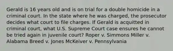 Gerald is 16 years old and is on trial for a double homicide in a criminal court. In the state where he was charged, the prosecutor decides what court to file charges. If Gerald is acquitted in criminal court, what U.S. Supreme Court case ensures he cannot be tried again in juvenile court? Roper v. Simmons Miller v. Alabama Breed v. Jones McKeiver v. Pennsylvania