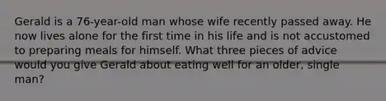 Gerald is a 76-year-old man whose wife recently passed away. He now lives alone for the first time in his life and is not accustomed to preparing meals for himself. What three pieces of advice would you give Gerald about eating well for an older, single man?