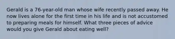 Gerald is a 76-year-old man whose wife recently passed away. He now lives alone for the first time in his life and is not accustomed to preparing meals for himself. What three pieces of advice would you give Gerald about eating well?