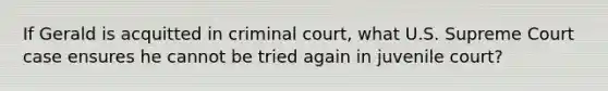 If Gerald is acquitted in criminal court, what U.S. Supreme Court case ensures he cannot be tried again in juvenile court?