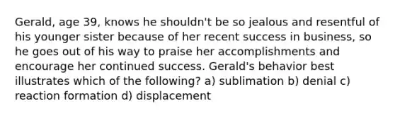 Gerald, age 39, knows he shouldn't be so jealous and resentful of his younger sister because of her recent success in business, so he goes out of his way to praise her accomplishments and encourage her continued success. Gerald's behavior best illustrates which of the following? a) sublimation b) denial c) reaction formation d) displacement