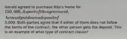 Gerald agreed to purchase Rita's home for 150,000. As part of the agreement, he must put down a deposit of5,000. Both parties agree that if either of them does not follow the terms of the contract, the other person gets the deposit. This is an example of what type of contract clause?