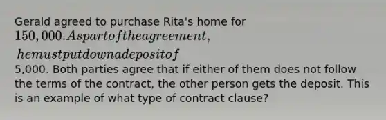 Gerald agreed to purchase Rita's home for 150,000. As part of the agreement, he must put down a deposit of5,000. Both parties agree that if either of them does not follow the terms of the contract, the other person gets the deposit. This is an example of what type of contract clause?