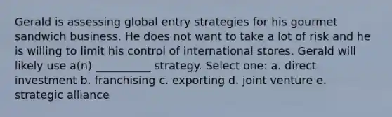 Gerald is assessing global entry strategies for his gourmet sandwich business. He does not want to take a lot of risk and he is willing to limit his control of international stores. Gerald will likely use a(n) __________ strategy. Select one: a. direct investment b. franchising c. exporting d. joint venture e. strategic alliance