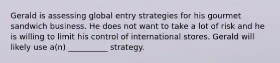 Gerald is assessing global entry strategies for his gourmet sandwich business. He does not want to take a lot of risk and he is willing to limit his control of international stores. Gerald will likely use a(n) __________ strategy.