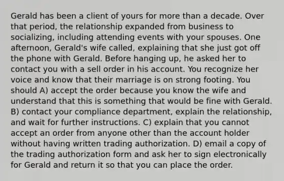 Gerald has been a client of yours for more than a decade. Over that period, the relationship expanded from business to socializing, including attending events with your spouses. One afternoon, Gerald's wife called, explaining that she just got off the phone with Gerald. Before hanging up, he asked her to contact you with a sell order in his account. You recognize her voice and know that their marriage is on strong footing. You should A) accept the order because you know the wife and understand that this is something that would be fine with Gerald. B) contact your compliance department, explain the relationship, and wait for further instructions. C) explain that you cannot accept an order from anyone other than the account holder without having written trading authorization. D) email a copy of the trading authorization form and ask her to sign electronically for Gerald and return it so that you can place the order.