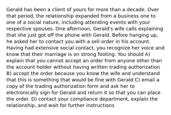 Gerald has been a client of yours for more than a decade. Over that period, the relationship expanded from a business one to one of a social nature, including attending events with your respective spouses. One afternoon, Gerald's wife calls explaining that she just got off the phone with Gerald. Before hanging up, he asked her to contact you with a sell order in his account. Having had extensive social contact, you recognize her voice and know that their marriage is on strong footing. You should A) explain that you cannot accept an order from anyone other than the account holder without having written trading authorization B) accept the order because you know the wife and understand that this is something that would be fine with Gerald C) email a copy of the trading authorization form and ask her to electronically sign for Gerald and return it so that you can place the order. D) contact your compliance department, explain the relationship, and wait for further instructions