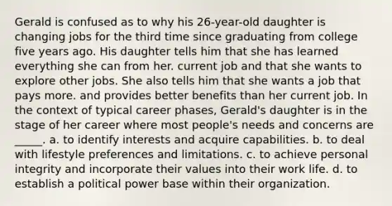 Gerald is confused as to why his 26-year-old daughter is changing jobs for the third time since graduating from college five years ago. His daughter tells him that she has learned everything she can from her. current job and that she wants to explore other jobs. She also tells him that she wants a job that pays more. and provides better benefits than her current job. In the context of typical career phases, Gerald's daughter is in the stage of her career where most people's needs and concerns are _____. a. to identify interests and acquire capabilities. b. to deal with lifestyle preferences and limitations. c. to achieve personal integrity and incorporate their values into their work life. d. to establish a political power base within their organization.