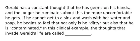 Gerald has a constant thought that he has germs on his hands, and the longer he ruminates about this the more uncomfortable he gets. If he cannot get to a sink and wash with hot water and soap, he begins to feel that not only is he "dirty" but also that he is "contaminated." In this clinical example, the thoughts that invade Gerald's life are called _____________.