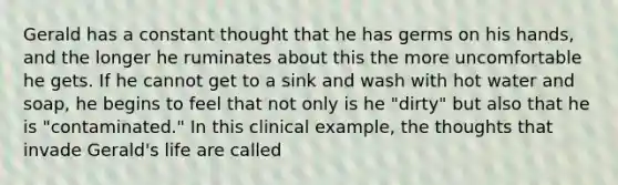 Gerald has a constant thought that he has germs on his hands, and the longer he ruminates about this the more uncomfortable he gets. If he cannot get to a sink and wash with hot water and soap, he begins to feel that not only is he "dirty" but also that he is "contaminated." In this clinical example, the thoughts that invade Gerald's life are called