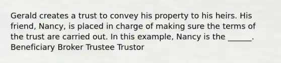 Gerald creates a trust to convey his property to his heirs. His friend, Nancy, is placed in charge of making sure the terms of the trust are carried out. In this example, Nancy is the ______. Beneficiary Broker Trustee Trustor