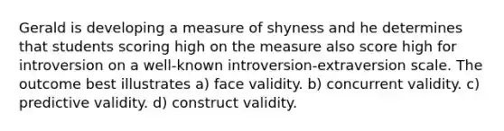 Gerald is developing a measure of shyness and he determines that students scoring high on the measure also score high for introversion on a well-known introversion-extraversion scale. The outcome best illustrates a) face validity. b) concurrent validity. c) predictive validity. d) construct validity.