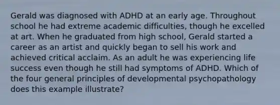 Gerald was diagnosed with ADHD at an early age. Throughout school he had extreme academic difficulties, though he excelled at art. When he graduated from high school, Gerald started a career as an artist and quickly began to sell his work and achieved critical acclaim. As an adult he was experiencing life success even though he still had symptoms of ADHD. Which of the four general principles of developmental psychopathology does this example illustrate?