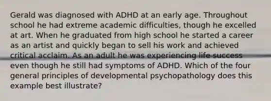 Gerald was diagnosed with ADHD at an early age. Throughout school he had extreme academic difficulties, though he excelled at art. When he graduated from high school he started a career as an artist and quickly began to sell his work and achieved critical acclaim. As an adult he was experiencing life success even though he still had symptoms of ADHD. Which of the four general principles of developmental psychopathology does this example best illustrate?