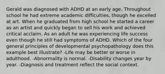 Gerald was diagnosed with ADHD at an early age. Throughout school he had extreme academic difficulties, though he excelled at art. When he graduated from high school he started a career as an artist and quickly began to sell his work and achieved critical acclaim. As an adult he was experiencing life success even though he still had symptoms of ADHD. Which of the four general principles of developmental psychopathology does this example best illustrate? -Life may be better or worse in adulthood. -Abnormality is normal. -Disability changes year by year. -Diagnosis and treatment reflect the social context.