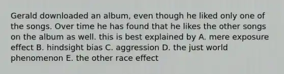 Gerald downloaded an album, even though he liked only one of the songs. Over time he has found that he likes the other songs on the album as well. this is best explained by A. mere exposure effect B. hindsight bias C. aggression D. the just world phenomenon E. the other race effect