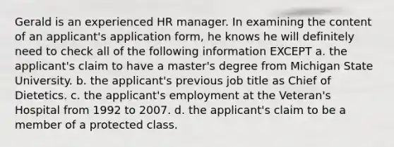 Gerald is an experienced HR manager. In examining the content of an applicant's application form, he knows he will definitely need to check all of the following information EXCEPT a. the applicant's claim to have a master's degree from Michigan State University. b. the applicant's previous job title as Chief of Dietetics. c. the applicant's employment at the Veteran's Hospital from 1992 to 2007. d. the applicant's claim to be a member of a protected class.