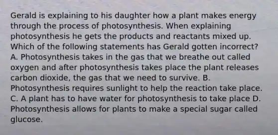 Gerald is explaining to his daughter how a plant makes energy through the <a href='https://www.questionai.com/knowledge/kZdL6DGYI4-process-of-photosynthesis' class='anchor-knowledge'>process of photosynthesis</a>. When explaining photosynthesis he gets the products and reactants mixed up. Which of the following statements has Gerald gotten incorrect? A. Photosynthesis takes in the gas that we breathe out called oxygen and after photosynthesis takes place the plant releases carbon dioxide, the gas that we need to survive. B. Photosynthesis requires sunlight to help the reaction take place. C. A plant has to have water for photosynthesis to take place D. Photosynthesis allows for plants to make a special sugar called glucose.