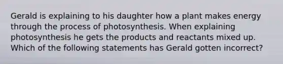 Gerald is explaining to his daughter how a plant makes energy through the process of photosynthesis. When explaining photosynthesis he gets the products and reactants mixed up. Which of the following statements has Gerald gotten incorrect?