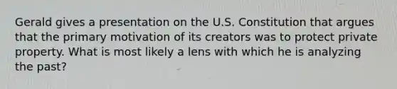 Gerald gives a presentation on the U.S. Constitution that argues that the primary motivation of its creators was to protect private property. What is most likely a lens with which he is analyzing the past?