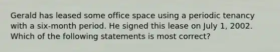 Gerald has leased some office space using a periodic tenancy with a six-month period. He signed this lease on July 1, 2002. Which of the following statements is most correct?