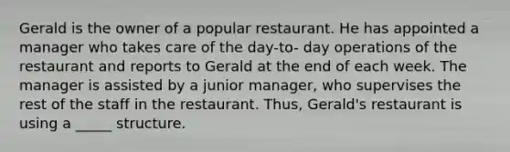 Gerald is the owner of a popular restaurant. He has appointed a manager who takes care of the day-to- day operations of the restaurant and reports to Gerald at the end of each week. The manager is assisted by a junior manager, who supervises the rest of the staff in the restaurant. Thus, Gerald's restaurant is using a _____ structure.