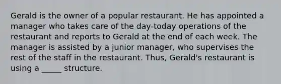 Gerald is the owner of a popular restaurant. He has appointed a manager who takes care of the day-today operations of the restaurant and reports to Gerald at the end of each week. The manager is assisted by a junior manager, who supervises the rest of the staff in the restaurant. Thus, Gerald's restaurant is using a _____ structure.