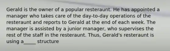 Gerald is the owner of a popular resteraunt. He has appointed a manager who takes care of the day-to-day operations of the resteraunt and reports to Gerald at the end of each week. The manager is assisted by a junior manager, who supervises the rest of the staff in the resteraunt. Thus, Gerald's resteraunt is using a_____ structure