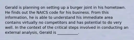 Gerald is planning on setting up a burger joint in his hometown. He finds out the NAICS code for his business. From this information, he is able to understand his immediate area contains virtually no competitors and has potential to do very well. In the context of the critical steps involved in conducting an external analysis, Gerald is ___________.