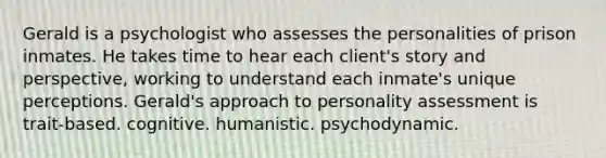 Gerald is a psychologist who assesses the personalities of prison inmates. He takes time to hear each client's story and perspective, working to understand each inmate's unique perceptions. Gerald's approach to <a href='https://www.questionai.com/knowledge/kr5HTzxRA5-personality-assessment' class='anchor-knowledge'>personality assessment</a> is trait-based. cognitive. humanistic. psychodynamic.