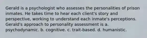 Gerald is a psychologist who assesses the personalities of prison inmates. He takes time to hear each client's story and perspective, working to understand each inmate's perceptions. Gerald's approach to <a href='https://www.questionai.com/knowledge/kr5HTzxRA5-personality-assessment' class='anchor-knowledge'>personality assessment</a> is a. psychodynamic. b. cognitive. c. trait-based. d. humanistic.