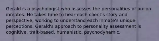 Gerald is a psychologist who assesses the personalities of prison inmates. He takes time to hear each client's story and perspective, working to understand each inmate's unique perceptions. Gerald's approach to personality assessment is cognitive. trait-based. humanistic. psychodynamic.