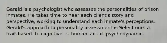 Gerald is a psychologist who assesses the personalities of prison inmates. He takes time to hear each client's story and perspective, working to understand each inmate's perceptions. Gerald's approach to personality assessment is Select one: a. trait-based. b. cognitive. c. humanistic. d. psychodynamic.