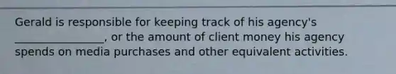 Gerald is responsible for keeping track of his agency's ________________, or the amount of client money his agency spends on media purchases and other equivalent activities.