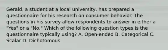 Gerald, a student at a local university, has prepared a questionnaire for his research on consumer behavior. The questions in his survey allow respondents to answer in either a "Yes" or a "No." Which of the following question types is the questionnaire typically using? A. Open-ended B. Categorical C. Scalar D. Dichotomous