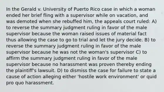 In the Gerald v. University of Puerto Rico case in which a woman ended her brief fling with a supervisor while on vacation, and was demoted when she rebuffed him, the appeals court ruled: A) to reverse the summary judgment ruling in favor of the male supervisor because the woman raised issues of material fact thus allowing the case to go to trial and let the jury decide. B) to reverse the summary judgment ruling in favor of the male supervisor because he was not the woman's supervisor C) to affirm the summary judgment ruling in favor of the male supervisor because no harassment was proven thereby ending the plaintiff's lawsuit. D) to dismiss the case for failure to state a cause of action alleging either 'hostile work environment' or quid pro quo harassment.