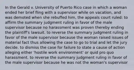 In the Gerald v. University of Puerto Rico case in which a woman ended her brief fling with a supervisor while on vacation, and was demoted when she rebuffed him, the appeals court ruled: to affirm the summary judgment ruling in favor of the male supervisor because no harassment was proven thereby ending the plaintiff's lawsuit. to reverse the summary judgment ruling in favor of the male supervisor because the woman raised issues of material fact thus allowing the case to go to trial and let the jury decide. to dismiss the case for failure to state a cause of action alleging either 'hostile work environment' or quid pro quo harassment. to reverse the summary judgment ruling in favor of the male supervisor because he was not the woman's supervisor