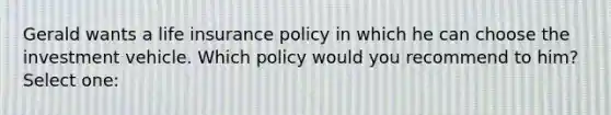 Gerald wants a life insurance policy in which he can choose the investment vehicle. Which policy would you recommend to him? Select one: